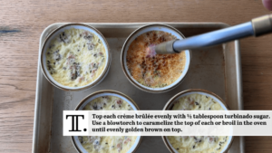 Top each crème brûlée evenly with ½ tablespoon turbinado sugar. Use a blowtorch to caramelize the top of each or broil evenly golden brown on top.